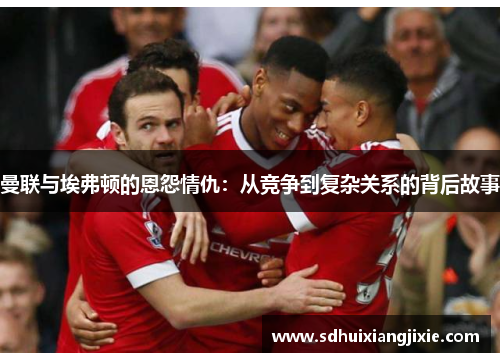 曼联与埃弗顿的恩怨情仇：从竞争到复杂关系的背后故事