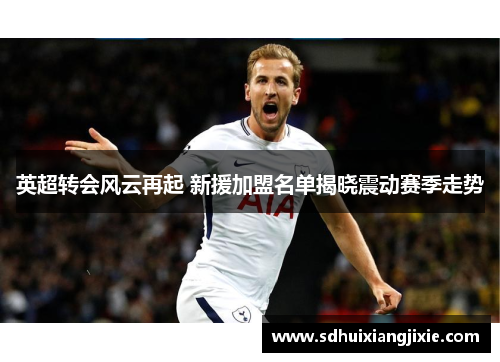 英超转会风云再起 新援加盟名单揭晓震动赛季走势